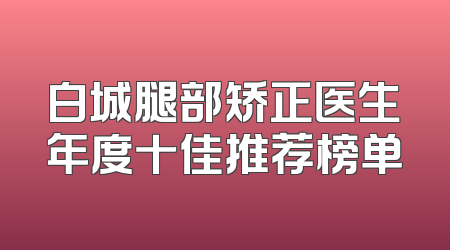 白城腿部矫正医生年度十佳推荐榜单