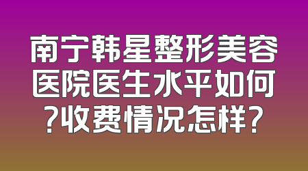 南宁韩星整形美容医院医生水平如何？收费情况怎样？