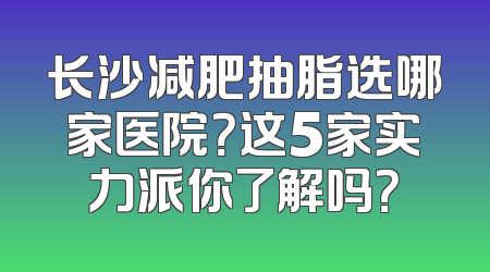 长沙减肥抽脂选哪家医院？这5家实力派你了解吗？