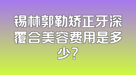 锡林郭勒矫正牙深覆合美容费用是多少？