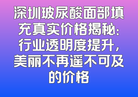 深圳玻尿酸面部填充真实价格揭秘：行业透明度提升，美丽不再遥不可及的价格