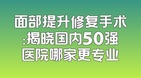 面部提升修复手术：揭晓国内50强医院哪家更专业