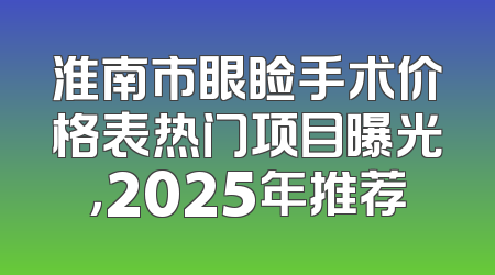 淮南市眼睑手术价格表热门项目曝光，2025年推荐