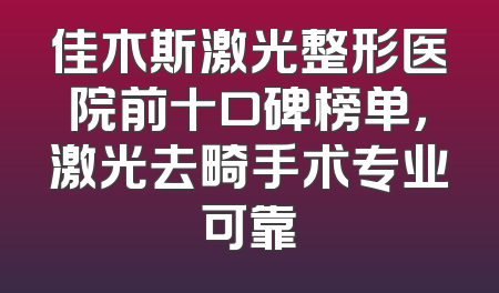 佳木斯激光整形医院前十口碑榜单，激光去畸手术专业可靠