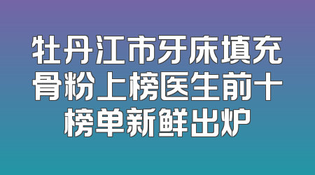 牡丹江市牙床填充骨粉上榜医生前十榜单新鲜出炉