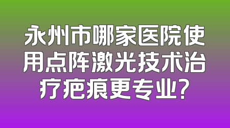 永州市哪家医院使用点阵激光技术治疗疤痕更专业？