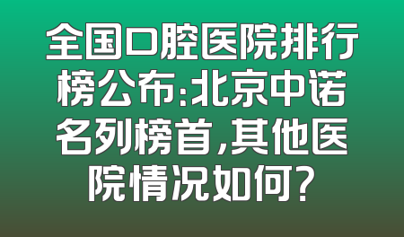 全国口腔医院排行榜公布：北京中诺名列榜首，其他医院情况如何？