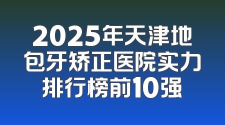 2025年天津地包牙矫正医院实力排行榜前10强