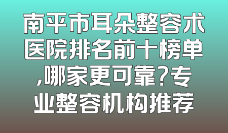 南平市耳朵整容术医院排名前十榜单，哪家更可靠？专业整容机构推荐