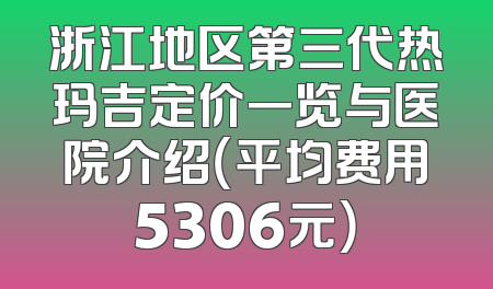 浙江地区第三代热玛吉定价一览与医院介绍（平均费用5306元）