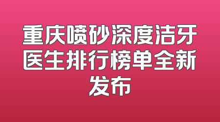 重庆喷砂深度洁牙医生排行榜单全新发布