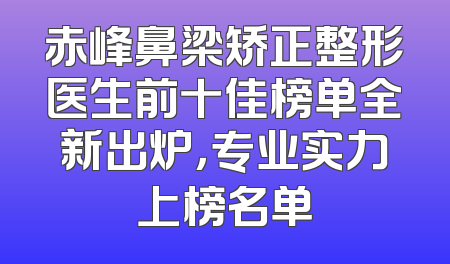 赤峰鼻梁矫正整形医生前十佳榜单全新出炉，专业实力上榜名单