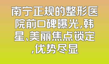 南宁正规的整形医院前口碑曝光，韩星、美丽焦点锁定，优势尽显
