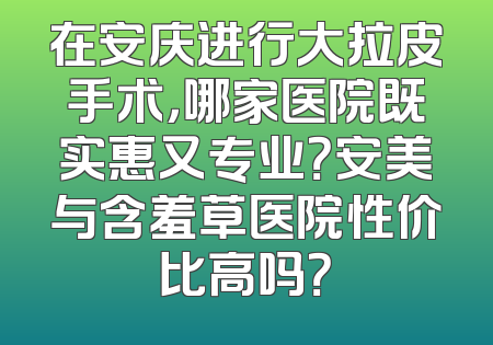 在安庆进行大拉皮手术，哪家医院既实惠又专业？安美与含羞草医院性价比高吗？
