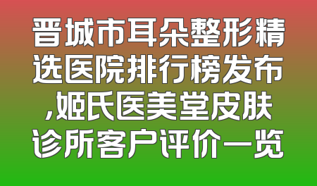 晋城市耳朵整形精选医院排行榜发布，姬氏医美堂皮肤诊所客户评价一览
