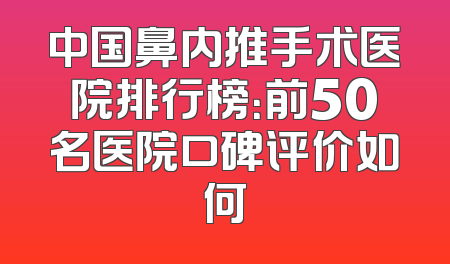 中国鼻内推手术医院排行榜：前50名医院口碑评价如何