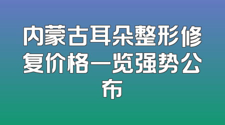 内蒙古耳朵整形修复价格一览强势公布