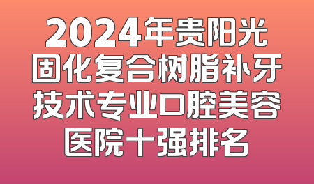 2024年贵阳光固化复合树脂补牙技术专业口腔美容医院十强排名