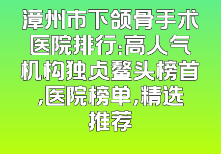 漳州市下颌骨手术医院排行：高人气机构独占鳌头榜首，医院榜单，精选推荐
