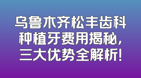 乌鲁木齐松丰齿科种植牙费用揭秘，三大优势全解析！