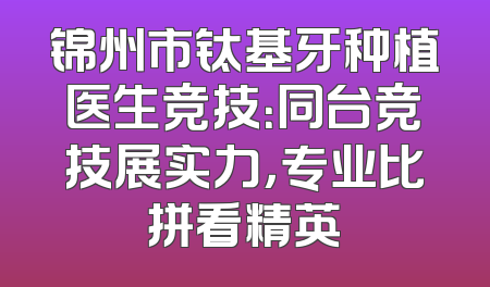 锦州市钛基牙种植医生竞技：同台竞技展实力，专业比拼看精英