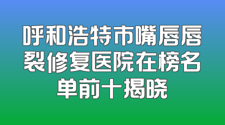 呼和浩特市嘴唇唇裂修复医院在榜名单前十揭晓