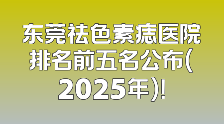 东莞祛色素痣医院排名前五名公布（2025年）！