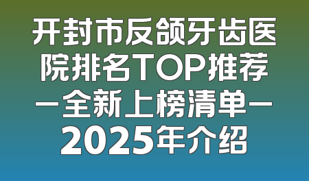 开封市反颌牙齿医院排名TOP推荐_全新上榜清单_2025年介绍