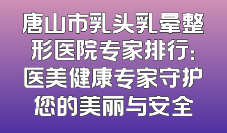 唐山市乳头乳晕整形医院专家排行：医美健康专家守护您的美丽与安全
