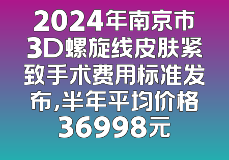 2024年南京市3D螺旋线皮肤紧致手术费用标准发布，半年平均价格36998元