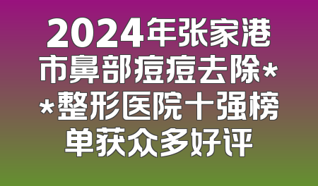 2024年张家港市鼻部痘痘去除**整形医院十强榜单获众多好评