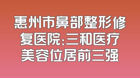 惠州市鼻部整形修复医院：三和医疗美容位居前三强