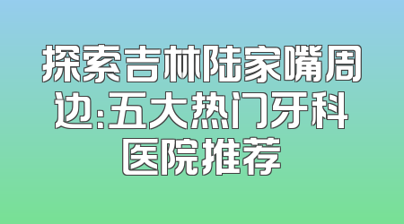 探索吉林陆家嘴周边：五大热门牙科医院推荐