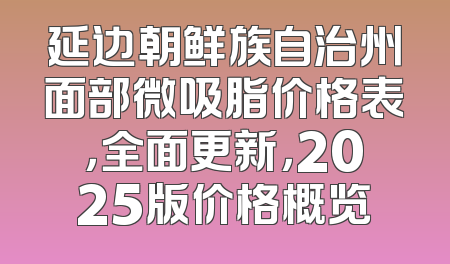 延边朝鲜族自治州面部微吸脂价格表，全面更新，2025版价格概览