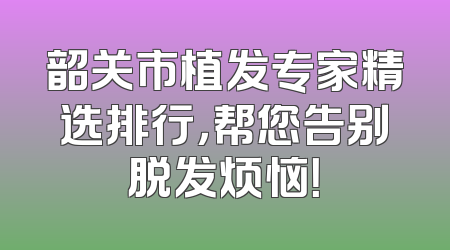 韶关市植发专家精选排行，帮您告别脱发烦恼！