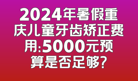 2024年暑假重庆儿童牙齿矫正费用：5000元预算是否足够？