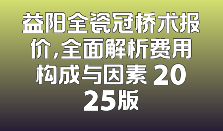 益阳全瓷冠桥术报价，全面解析费用构成与因素 2025版