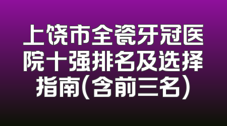 上饶市全瓷牙冠医院十强排名及选择指南（含前三名）