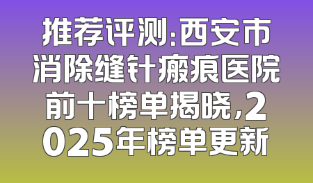 推荐评测：西安市消除缝针瘢痕医院前十榜单揭晓，2025年榜单更新
