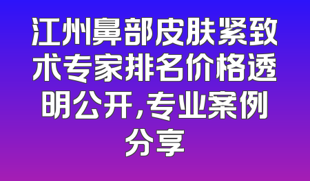 江州鼻部皮肤紧致术专家排名价格透明公开，专业案例分享