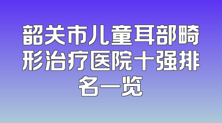 韶关市儿童耳部畸形治疗医院十强排名一览