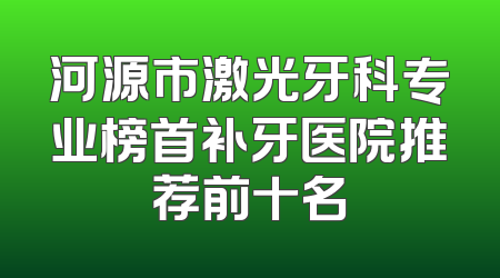 河源市激光牙科专业榜首补牙医院推荐前十名