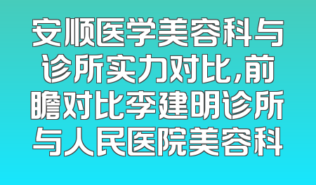 安顺医学美容科与诊所实力对比，前瞻对比李建明诊所与人民医院美容科