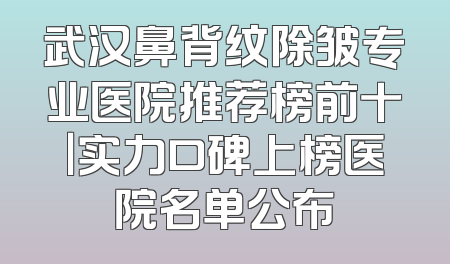 武汉鼻背纹除皱专业医院推荐榜前十｜实力口碑上榜医院名单公布