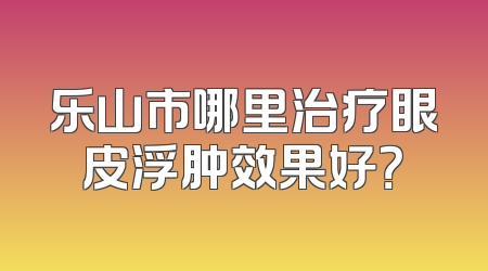 乐山市哪里治疗眼皮浮肿效果好？