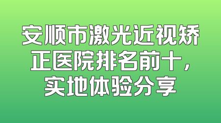 安顺市激光近视矫正医院排名前十，实地体验分享