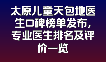 太原儿童天包地医生口碑榜单发布，专业医生排名及评价一览