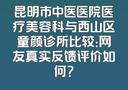 昆明市中医医院医疗美容科与西山区童颜诊所比较：网友真实反馈评价如何？