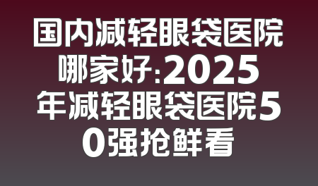 国内减轻眼袋医院哪家好：2025年减轻眼袋医院50强抢鲜看