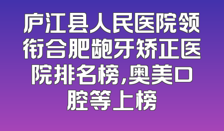 庐江县人民医院领衔合肥龅牙矫正医院排名榜，奥美口腔等上榜